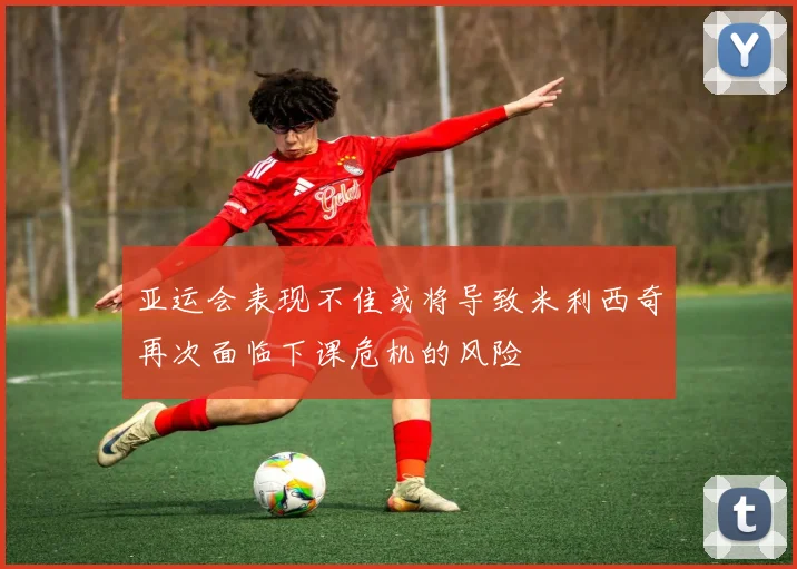 亚运会表现不佳或将导致米利西奇再次面临下课危机的风险