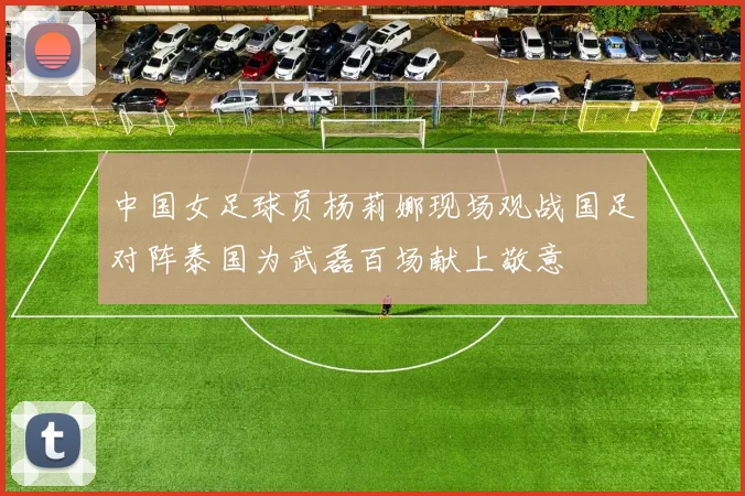 中国女足球员杨莉娜现场观战国足对阵泰国为武磊百场献上敬意