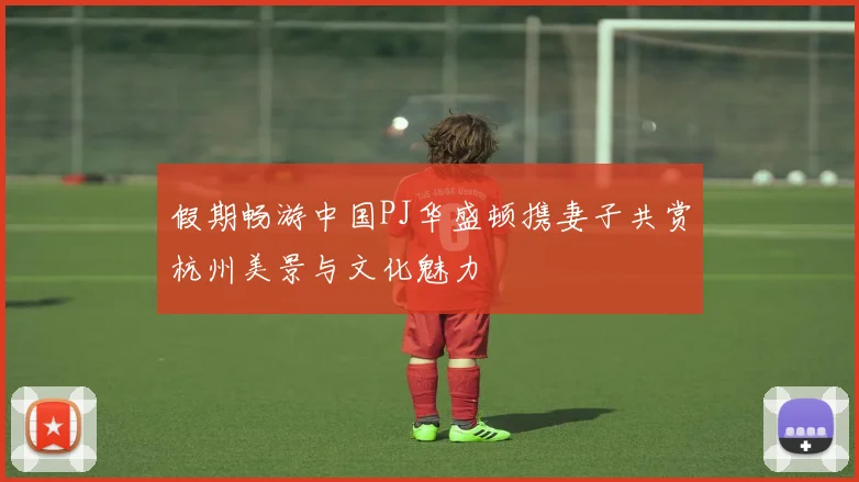 假期畅游中国PJ华盛顿携妻子共赏杭州美景与文化魅力