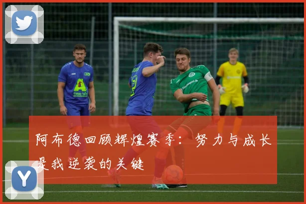阿布德回顾辉煌赛季：努力与成长是我逆袭的关键