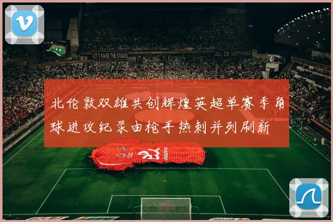 北伦敦双雄共创辉煌英超单赛季角球进攻纪录由枪手热刺并列刷新