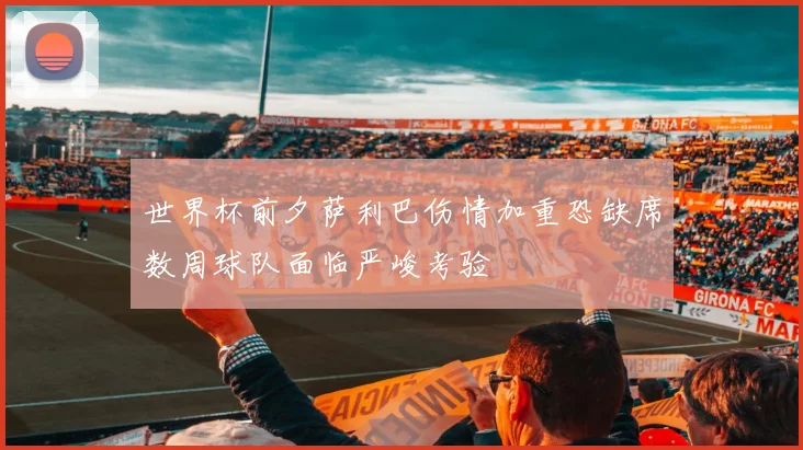 世界杯前夕萨利巴伤情加重恐缺席数周球队面临严峻考验