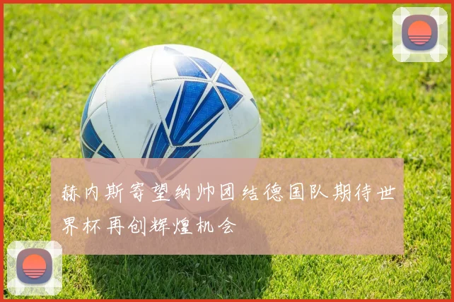 赫内斯寄望纳帅团结德国队期待世界杯再创辉煌机会