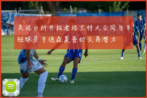 美记分析开拓者格兰特大合同与年轻球员亨德森夏普的交易潜力