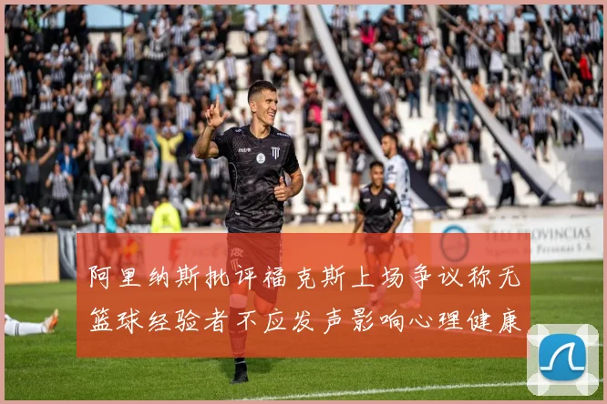 阿里纳斯批评福克斯上场争议称无篮球经验者不应发声影响心理健康