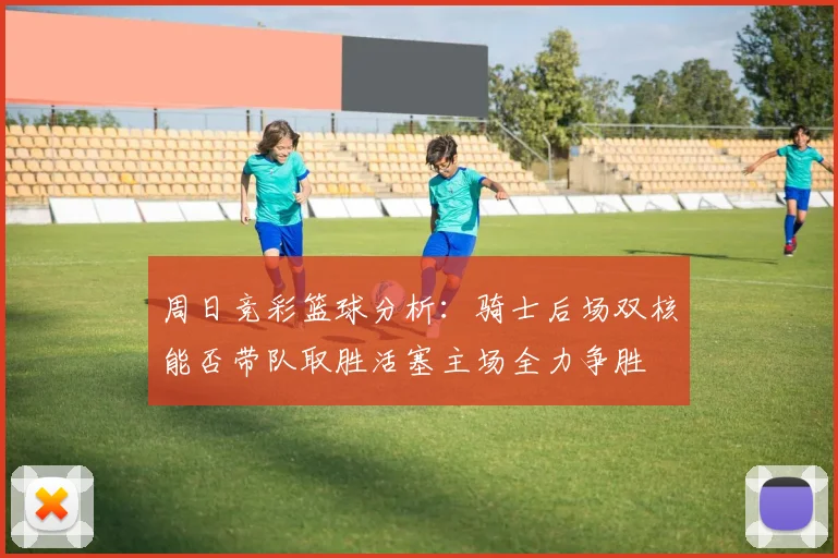 周日竞彩篮球分析：骑士后场双核能否带队取胜活塞主场全力争胜