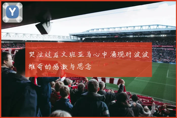 哭泣过后文班亚马心中涌现对波波维奇的感激与思念