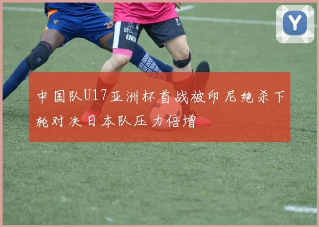 中国队U17亚洲杯首战被印尼绝杀下轮对决日本队压力倍增